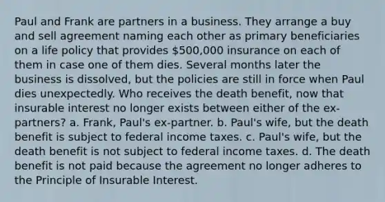 Paul and Frank are partners in a business. They arrange a buy and sell agreement naming each other as primary beneficiaries on a life policy that provides 500,000 insurance on each of them in case one of them dies. Several months later the business is dissolved, but the policies are still in force when Paul dies unexpectedly. Who receives the death benefit, now that insurable interest no longer exists between either of the ex-partners? a. Frank, Paul's ex-partner. b. Paul's wife, but the death benefit is subject to federal income taxes. c. Paul's wife, but the death benefit is not subject to federal income taxes. d. The death benefit is not paid because the agreement no longer adheres to the Principle of Insurable Interest.