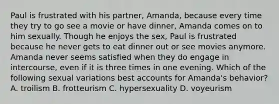 Paul is frustrated with his partner, Amanda, because every time they try to go see a movie or have dinner, Amanda comes on to him sexually. Though he enjoys the sex, Paul is frustrated because he never gets to eat dinner out or see movies anymore. Amanda never seems satisfied when they do engage in intercourse, even if it is three times in one evening. Which of the following sexual variations best accounts for Amanda's behavior? A. troilism B. frotteurism C. hypersexuality D. voyeurism