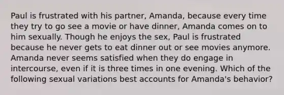 Paul is frustrated with his partner, Amanda, because every time they try to go see a movie or have dinner, Amanda comes on to him sexually. Though he enjoys the sex, Paul is frustrated because he never gets to eat dinner out or see movies anymore. Amanda never seems satisfied when they do engage in intercourse, even if it is three times in one evening. Which of the following sexual variations best accounts for Amanda's behavior?