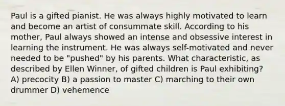 Paul is a gifted pianist. He was always highly motivated to learn and become an artist of consummate skill. According to his mother, Paul always showed an intense and obsessive interest in learning the instrument. He was always self-motivated and never needed to be "pushed" by his parents. What characteristic, as described by Ellen Winner, of gifted children is Paul exhibiting? A) precocity B) a passion to master C) marching to their own drummer D) vehemence