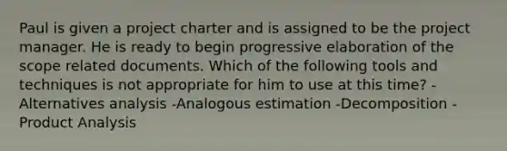 Paul is given a project charter and is assigned to be the project manager. He is ready to begin progressive elaboration of the scope related documents. Which of the following tools and techniques is not appropriate for him to use at this time? -Alternatives analysis -Analogous estimation -Decomposition -Product Analysis