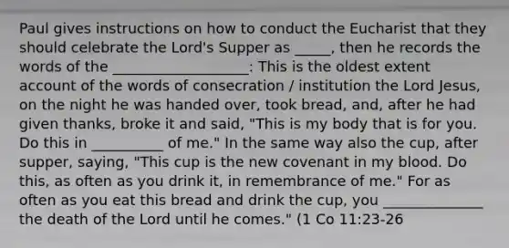 Paul gives instructions on how to conduct <a href='https://www.questionai.com/knowledge/ky9y1VRXN8-the-eu' class='anchor-knowledge'>the eu</a>charist that they should celebrate the Lord's Supper as _____, then he records the words of the ___________________: This is the oldest extent account of the words of consecration / institution the Lord Jesus, on the night he was handed over, took bread, and, after he had given thanks, broke it and said, "This is my body that is for you. Do this in __________ of me." In the same way also the cup, after supper, saying, "This cup is the new covenant in my blood. Do this, as often as you drink it, in remembrance of me." For as often as you eat this bread and drink the cup, you ______________ the death of the Lord until he comes." (1 Co 11:23-26