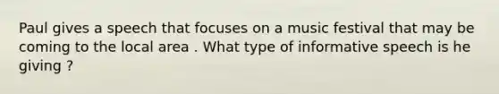 Paul gives a speech that focuses on a music festival that may be coming to the local area . What type of informative speech is he giving ?