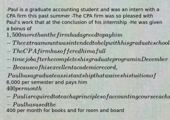 -Paul is a graduate accounting student and was an intern with a CPA firm this past summer -The CPA firm was so pleased with Paul's work that at the conclusion of his internship -He was given a bonus of 1,500 more than the firm had agreed to pay him -The extra amount was intended to help with his graduate school expenses -The CPA firm has offered him a full-time job after he completes his graduate program in December -Because of his excellent academic record, Paul has a graduate assistantship that waives his tuition of6,000 per semester and pays him 400 per month -Paul is required to teach a principles of accounting course each semester -Paul has used the400 per month for books and for room and board