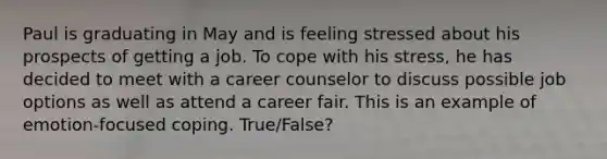 Paul is graduating in May and is feeling stressed about his prospects of getting a job. To cope with his stress, he has decided to meet with a career counselor to discuss possible job options as well as attend a career fair. This is an example of emotion-focused coping. True/False?