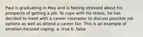 Paul is graduating in May and is feeling stressed about his prospects of getting a job. To cope with his stress, he has decided to meet with a career counselor to discuss possible job options as well as attend a career fair. This is an example of emotion-focused coping. a. true b. false