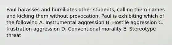 Paul harasses and humiliates other students, calling them names and kicking them without provocation. Paul is exhibiting which of the following A. Instrumental aggression B. Hostile aggression C. frustration aggression D. Conventional morality E. Stereotype threat