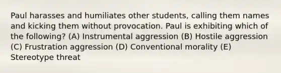 Paul harasses and humiliates other students, calling them names and kicking them without provocation. Paul is exhibiting which of the following? (A) Instrumental aggression (B) Hostile aggression (C) Frustration aggression (D) Conventional morality (E) Stereotype threat