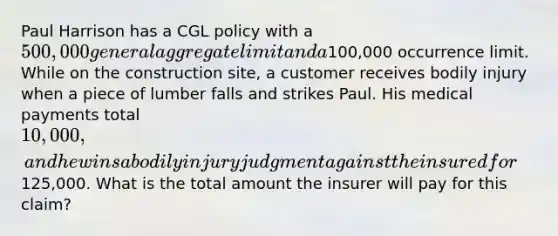 Paul Harrison has a CGL policy with a 500,000 general aggregate limit and a100,000 occurrence limit. While on the construction site, a customer receives bodily injury when a piece of lumber falls and strikes Paul. His medical payments total 10,000, and he wins a bodily injury judgment against the insured for125,000. What is the total amount the insurer will pay for this claim?