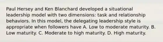 Paul Hersey and Ken Blanchard developed a situational leadership model with two dimensions: task and relationship behaviors. In this model, the delegating leadership style is appropriate when followers have A. Low to moderate maturity. B. Low maturity. C. Moderate to high maturity. D. High maturity.