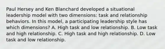 Paul Hersey and Ken Blanchard developed a situational leadership model with two dimensions: task and relationship behaviors. In this model, a participating leadership style has which dimensions? A. High task and low relationship. B. Low task and high relationship. C. High task and high relationship. D. Low task and low relationship.