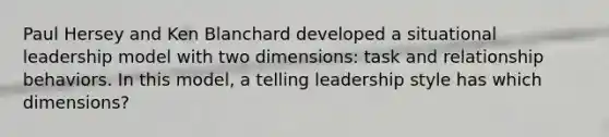 Paul Hersey and Ken Blanchard developed a situational leadership model with two dimensions: task and relationship behaviors. In this model, a telling leadership style has which dimensions?