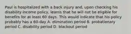 Paul is hospitalized with a back injury and, upon checking his disability income policy, learns that he will not be eligible for benefits for at least 60 days. This would indicate that his policy probably has a 60-day A. elimination period B. probationary period C. disability period D. blackout period