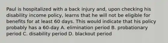 Paul is hospitalized with a back injury and, upon checking his disability income policy, learns that he will not be eligible for benefits for at least 60 days. This would indicate that his policy probably has a 60-day A. elimination period B. probationary period C. disability period D. blackout period