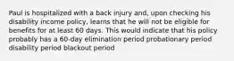 Paul is hospitalized with a back injury and, upon checking his disability income policy, learns that he will not be eligible for benefits for at least 60 days. This would indicate that his policy probably has a 60-day elimination period probationary period disability period blackout period