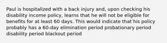 Paul is hospitalized with a back injury and, upon checking his disability income policy, learns that he will not be eligible for benefits for at least 60 days. This would indicate that his policy probably has a 60-day elimination period probationary period disability period blackout period