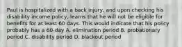 Paul is hospitalized with a back injury, and upon checking his disability income policy, learns that he will not be eligible for benefits for at least 60 days. This would indicate that his policy probably has a 60-day A. elimination period B. probationary period C. disability period D. blackout period