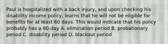 Paul is hospitalized with a back injury, and upon checking his disability income policy, learns that he will not be eligible for benefits for at least 60 days. This would indicate that his policy probably has a 60-day A. elimination period B. probationary period C. disability period D. blackout period