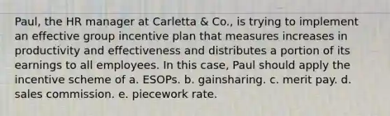 Paul, the HR manager at Carletta & Co., is trying to implement an effective group incentive plan that measures increases in productivity and effectiveness and distributes a portion of its earnings to all employees. In this case, Paul should apply the incentive scheme of a. ESOPs. b. gainsharing. c. merit pay. d. sales commission. e. piecework rate.