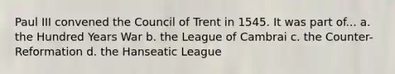 Paul III convened the Council of Trent in 1545. It was part of... a. the Hundred Years War b. the League of Cambrai c. the Counter-Reformation d. the Hanseatic League