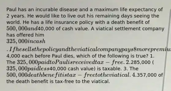 Paul has an incurable disease and a maximum life expectancy of 2 years. He would like to live out his remaining days seeing the world. He has a life insurance policy with a death benefit of 500,000 and40,000 of cash value. A viatical settlement company has offered him 325,000 in cash. If he sells the policy and the viatical company pays 8 more premiums of4,000 each before Paul dies, which of the following is true? 1. The 325,000 paid to Paul is received tax-free. 2.285,000 (325,000 paid less40,000 cash value) is taxable. 3. The 500,000 death benefit is tax-free to the viatical. 4.357,000 of the death benefit is tax-free to the viatical.