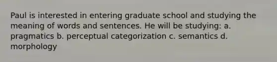 Paul is interested in entering graduate school and studying the meaning of words and sentences. He will be studying: a. pragmatics b. perceptual categorization c. semantics d. morphology