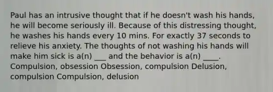 Paul has an intrusive thought that if he doesn't wash his hands, he will become seriously ill. Because of this distressing thought, he washes his hands every 10 mins. For exactly 37 seconds to relieve his anxiety. The thoughts of not washing his hands will make him sick is a(n) ___ and the behavior is a(n) ____. Compulsion, obsession Obsession, compulsion Delusion, compulsion Compulsion, delusion