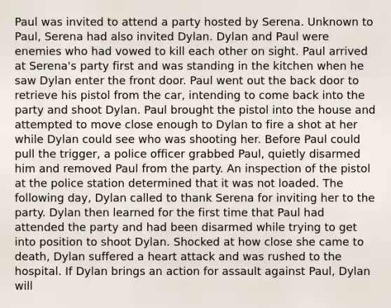 Paul was invited to attend a party hosted by Serena. Unknown to Paul, Serena had also invited Dylan. Dylan and Paul were enemies who had vowed to kill each other on sight. Paul arrived at Serena's party first and was standing in the kitchen when he saw Dylan enter the front door. Paul went out the back door to retrieve his pistol from the car, intending to come back into the party and shoot Dylan. Paul brought the pistol into the house and attempted to move close enough to Dylan to fire a shot at her while Dylan could see who was shooting her. Before Paul could pull the trigger, a police officer grabbed Paul, quietly disarmed him and removed Paul from the party. An inspection of the pistol at the police station determined that it was not loaded. The following day, Dylan called to thank Serena for inviting her to the party. Dylan then learned for the first time that Paul had attended the party and had been disarmed while trying to get into position to shoot Dylan. Shocked at how close she came to death, Dylan suffered a heart attack and was rushed to the hospital. If Dylan brings an action for assault against Paul, Dylan will