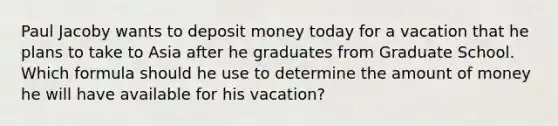 Paul Jacoby wants to deposit money today for a vacation that he plans to take to Asia after he graduates from Graduate School. Which formula should he use to determine the amount of money he will have available for his vacation?