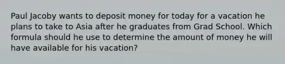 Paul Jacoby wants to deposit money for today for a vacation he plans to take to Asia after he graduates from Grad School. Which formula should he use to determine the amount of money he will have available for his vacation?