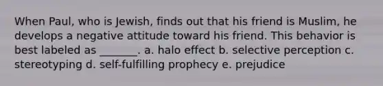 When Paul, who is Jewish, finds out that his friend is Muslim, he develops a negative attitude toward his friend. This behavior is best labeled as _______. a. halo effect b. selective perception c. stereotyping d. self-fulfilling prophecy e. prejudice