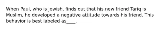 When Paul, who is Jewish, finds out that his new friend Tariq is Muslim, he developed a negative attitude towards his friend. This behavior is best labeled as____.