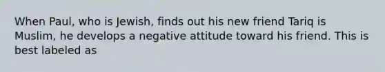 When Paul, who is Jewish, finds out his new friend Tariq is Muslim, he develops a negative attitude toward his friend. This is best labeled as