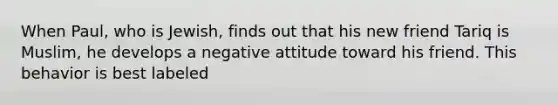 When Paul, who is Jewish, finds out that his new friend Tariq is Muslim, he develops a negative attitude toward his friend. This behavior is best labeled