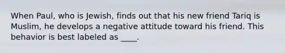 When Paul, who is Jewish, finds out that his new friend Tariq is Muslim, he develops a negative attitude toward his friend. This behavior is best labeled as ____.