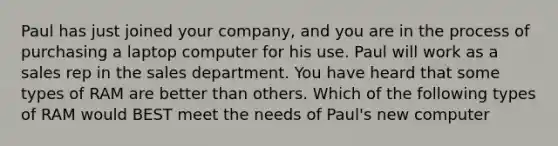 Paul has just joined your company, and you are in the process of purchasing a laptop computer for his use. Paul will work as a sales rep in the sales department. You have heard that some types of RAM are better than others. Which of the following types of RAM would BEST meet the needs of Paul's new computer