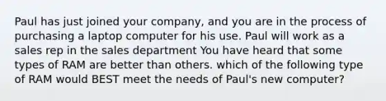 Paul has just joined your company, and you are in the process of purchasing a laptop computer for his use. Paul will work as a sales rep in the sales department You have heard that some types of RAM are better than others. which of the following type of RAM would BEST meet the needs of Paul's new computer?