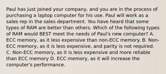 Paul has just joined your company, and you are in the process of purchasing a laptop computer for his use. Paul will work as a sales rep in the sales department. You have heard that some types of RAM are better than others. Which of the following types of RAM would BEST meet the needs of Paul's new computer? A. ECC memory, as it less expensive than non-ECC memory. B. Non-ECC memory, as it is less expensive, and parity is not required. C. Non-ECC memory, as it is less expensive and more reliable than ECC memory D. ECC memory, as it will increase the computer's performance.