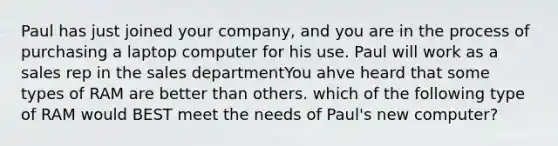 Paul has just joined your company, and you are in the process of purchasing a laptop computer for his use. Paul will work as a sales rep in the sales departmentYou ahve heard that some types of RAM are better than others. which of the following type of RAM would BEST meet the needs of Paul's new computer?