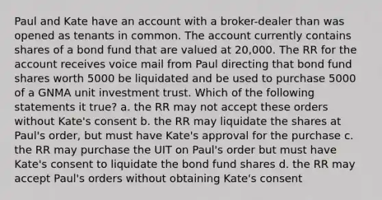 Paul and Kate have an account with a broker-dealer than was opened as tenants in common. The account currently contains shares of a bond fund that are valued at 20,000. The RR for the account receives voice mail from Paul directing that bond fund shares worth 5000 be liquidated and be used to purchase 5000 of a GNMA unit investment trust. Which of the following statements it true? a. the RR may not accept these orders without Kate's consent b. the RR may liquidate the shares at Paul's order, but must have Kate's approval for the purchase c. the RR may purchase the UIT on Paul's order but must have Kate's consent to liquidate the bond fund shares d. the RR may accept Paul's orders without obtaining Kate's consent