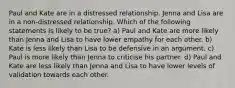 Paul and Kate are in a distressed relationship. Jenna and Lisa are in a non-distressed relationship. Which of the following statements is likely to be true? a) Paul and Kate are more likely than Jenna and Lisa to have lower empathy for each other. b) Kate is less likely than Lisa to be defensive in an argument. c) Paul is more likely than Jenna to criticise his partner. d) Paul and Kate are less likely than Jenna and Lisa to have lower levels of validation towards each other.