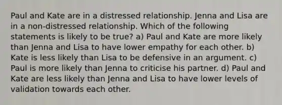 Paul and Kate are in a distressed relationship. Jenna and Lisa are in a non-distressed relationship. Which of the following statements is likely to be true? a) Paul and Kate are more likely than Jenna and Lisa to have lower empathy for each other. b) Kate is less likely than Lisa to be defensive in an argument. c) Paul is more likely than Jenna to criticise his partner. d) Paul and Kate are less likely than Jenna and Lisa to have lower levels of validation towards each other.