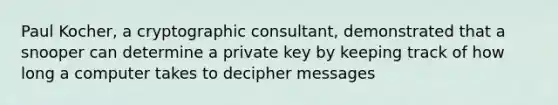 Paul Kocher, a cryptographic consultant, demonstrated that a snooper can determine a private key by keeping track of how long a computer takes to decipher messages