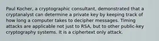 Paul Kocher, a cryptographic consultant, demonstrated that a cryptanalyst can determine a private key by keeping track of how long a computer takes to decipher messages. Timing attacks are applicable not just to RSA, but to other public-key cryptography systems. It is a ciphertext only attack.