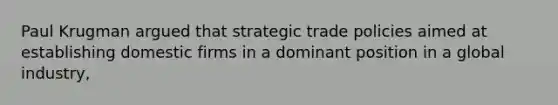 Paul Krugman argued that strategic trade policies aimed at establishing domestic firms in a dominant position in a global industry,