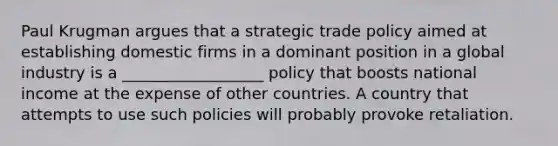 Paul Krugman argues that a strategic trade policy aimed at establishing domestic firms in a dominant position in a global industry is a __________________ policy that boosts national income at the expense of other countries. A country that attempts to use such policies will probably provoke retaliation.