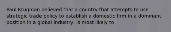 Paul Krugman believed that a country that attempts to use strategic trade policy to establish a domestic firm in a dominant position in a global industry, is most likely to