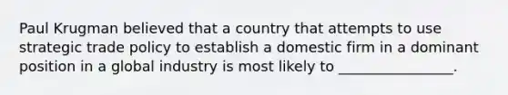 Paul Krugman believed that a country that attempts to use strategic trade policy to establish a domestic firm in a dominant position in a global industry is most likely to ________________.