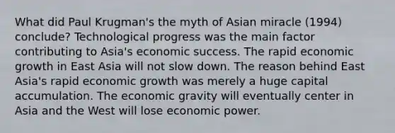 What did Paul Krugman's the myth of Asian miracle (1994) conclude? Technological progress was the main factor contributing to Asia's economic success. The rapid economic growth in East Asia will not slow down. The reason behind East Asia's rapid economic growth was merely a huge capital accumulation. The economic gravity will eventually center in Asia and the West will lose economic power.