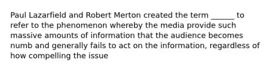 Paul Lazarfield and Robert Merton created the term ______ to refer to the phenomenon whereby the media provide such massive amounts of information that the audience becomes numb and generally fails to act on the information, regardless of how compelling the issue